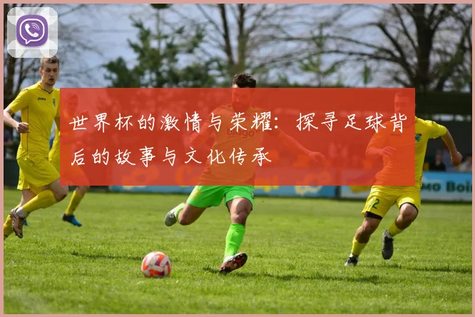 世界杯的激情与荣耀：探寻足球背后的故事与文化传承