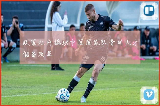 政策杠杆撬动中国国家队青训人才储备改革
