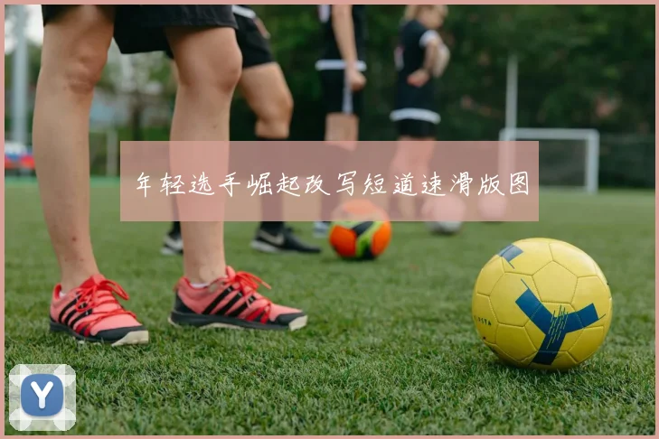 年轻选手崛起改写短道速滑版图