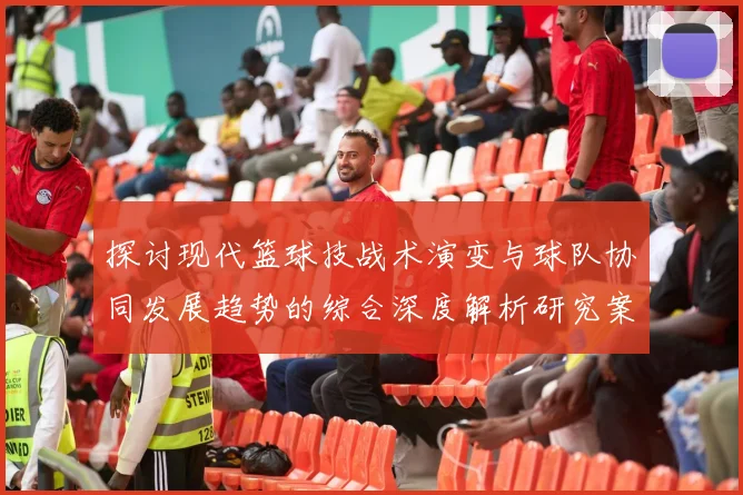 探讨现代篮球技战术演变与球队协同发展趋势的综合深度解析研究案