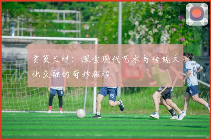 贾莫兰特：探索现代艺术与传统文化交融的奇妙旅程