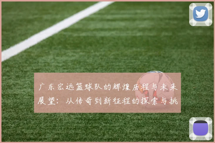 广东宏远篮球队的辉煌历程与未来展望：从传奇到新征程的探索与挑战