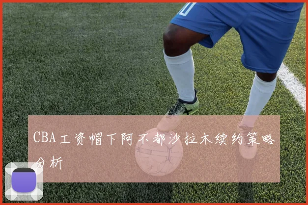CBA工资帽下阿不都沙拉木续约策略分析