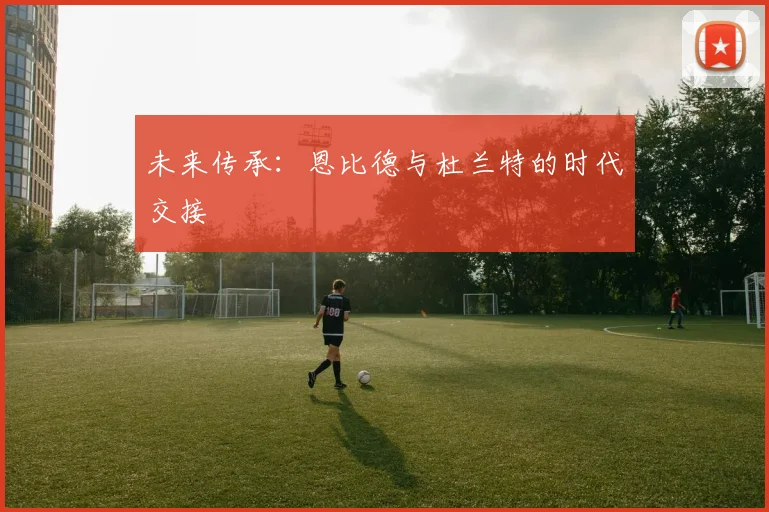未来传承：恩比德与杜兰特的时代交接