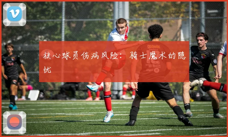 核心球员伤病风险：骑士魔术的隐忧