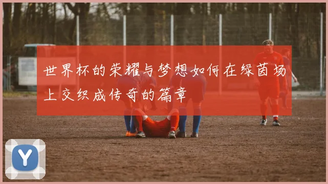 世界杯的荣耀与梦想如何在绿茵场上交织成传奇的篇章