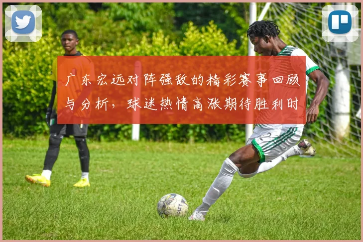 广东宏远对阵强敌的精彩赛事回顾与分析，球迷热情高涨期待胜利时刻