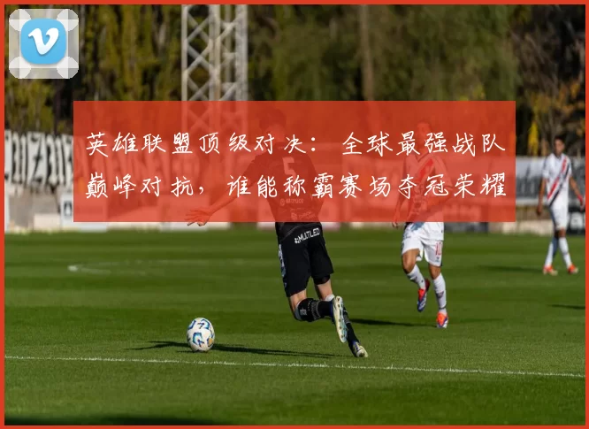 英雄联盟顶级对决：全球最强战队巅峰对抗，谁能称霸赛场夺冠荣耀