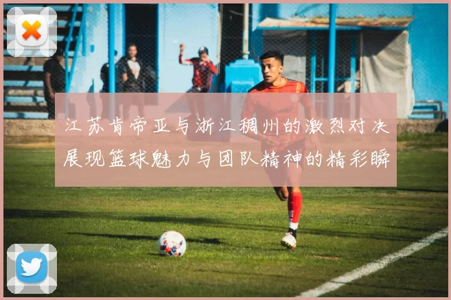 江苏肯帝亚与浙江稠州的激烈对决展现篮球魅力与团队精神的精彩瞬间